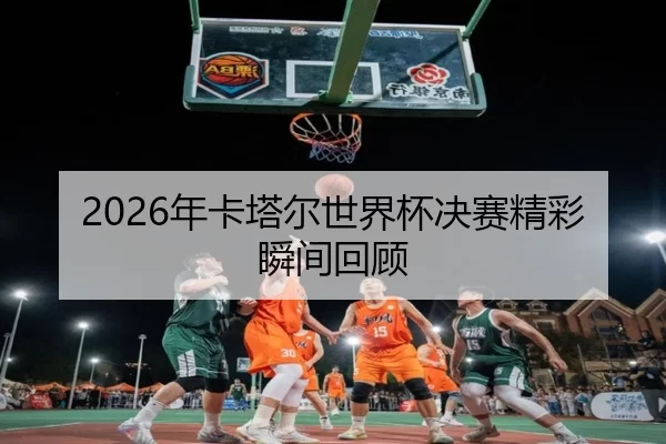 2026年卡塔尔世界杯决赛精彩瞬间回顾